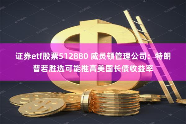 证券etf股票512880 威灵顿管理公司：特朗普若胜选可能推高美国长债收益率