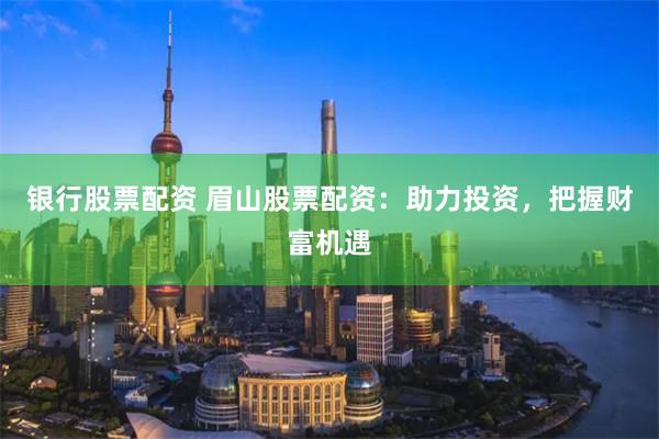 银行股票配资 眉山股票配资：助力投资，把握财富机遇