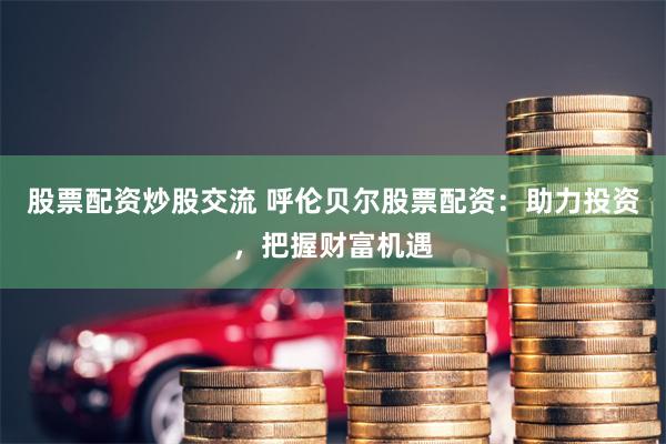 股票配资炒股交流 呼伦贝尔股票配资：助力投资，把握财富机遇